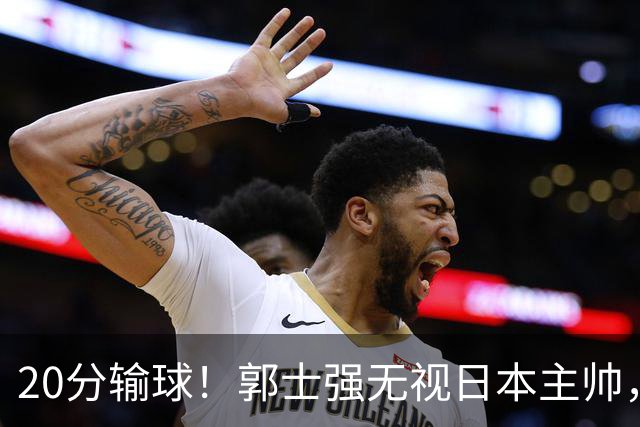 20分输球！郭士强无视日本主帅，央视提前切换画面，请注意胡明轩！